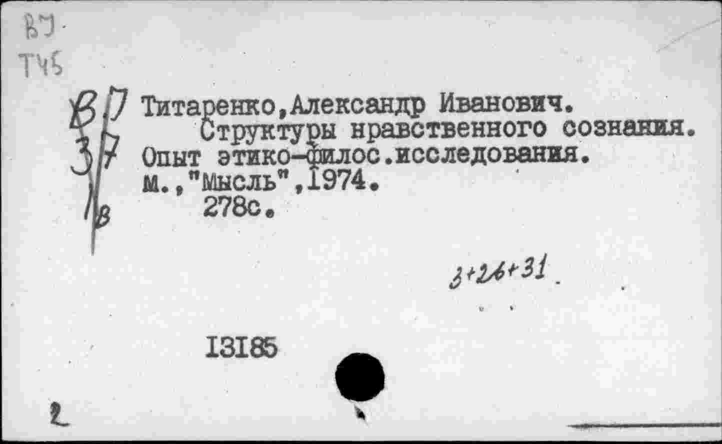 ﻿№•
Титаренко,Александр Иванович.
Структуры нравственного сознания. Опыт этико—филос.исследования• м.,"Мысль”,1974, 278с.
13185